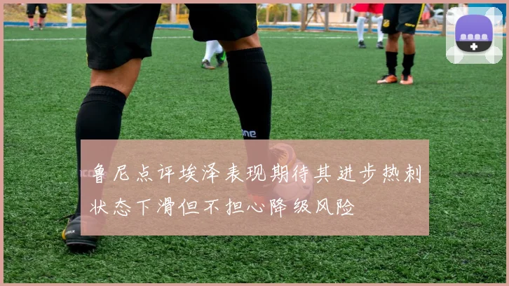 鲁尼点评埃泽表现期待其进步热刺状态下滑但不担心降级风险
