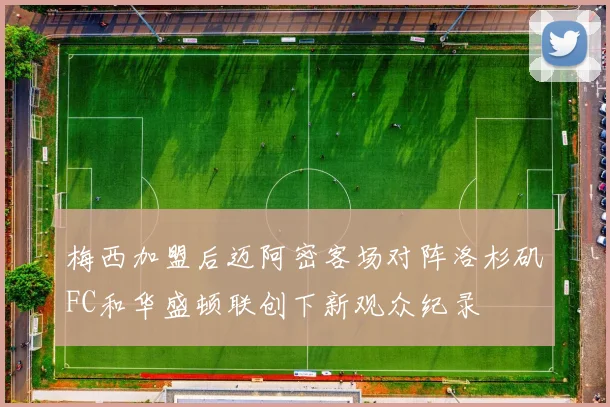 梅西加盟后迈阿密客场对阵洛杉矶FC和华盛顿联创下新观众纪录