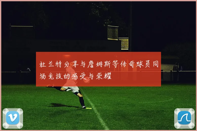 杜兰特分享与詹姆斯等传奇球员同场竞技的感受与荣耀