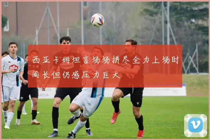 西亚卡姆坦言场场拼尽全力上场时间长但仍感压力巨大