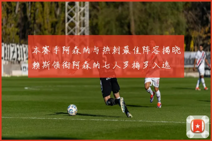 本赛季阿森纳与热刺最佳阵容揭晓赖斯领衔阿森纳七人罗梅罗入选
