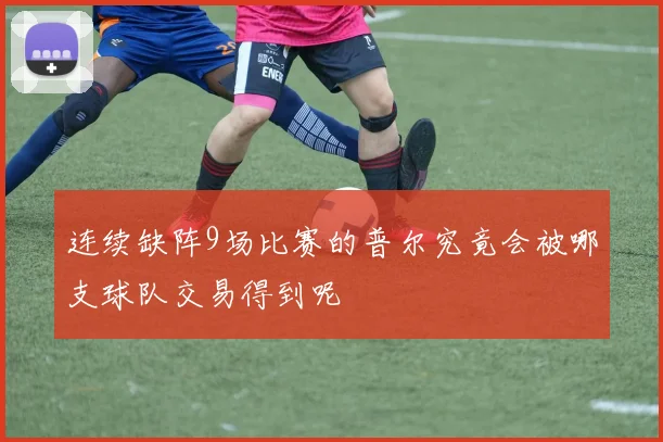 连续缺阵9场比赛的普尔究竟会被哪支球队交易得到呢