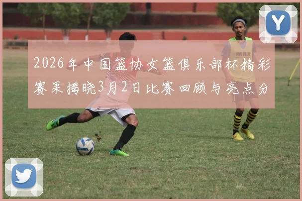 2026年中国篮协女篮俱乐部杯精彩赛果揭晓3月2日比赛回顾与亮点分析