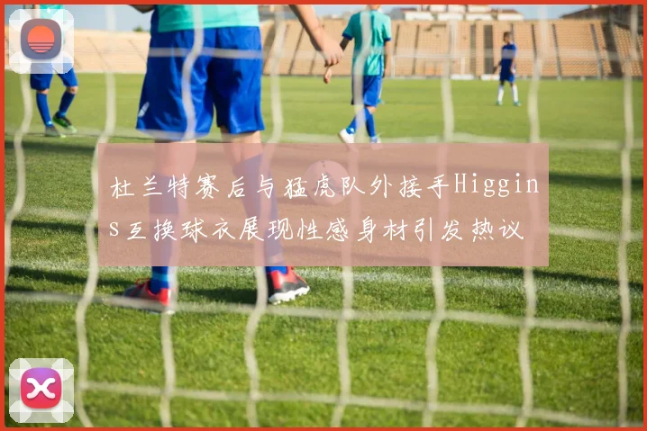 杜兰特赛后与猛虎队外接手Higgins互换球衣展现性感身材引发热议