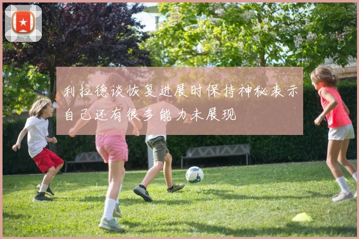 利拉德谈恢复进展时保持神秘表示自己还有很多能力未展现