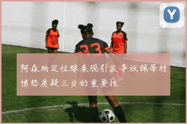阿森纳定位球表现引发争议佩蒂特愤怒质疑三分的重要性