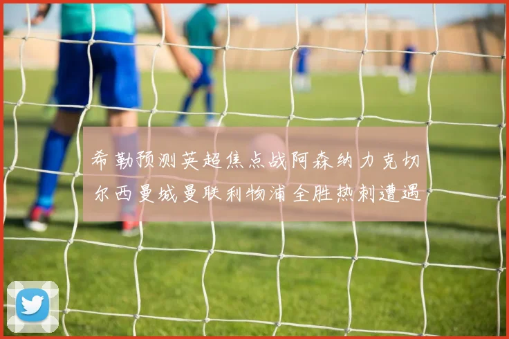 希勒预测英超焦点战阿森纳力克切尔西曼城曼联利物浦全胜热刺遭遇失利