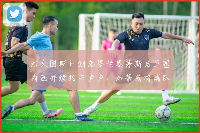 尤文图斯计划免签伯恩茅斯后卫塞内西并续约卡卢卢，加蒂或将离队