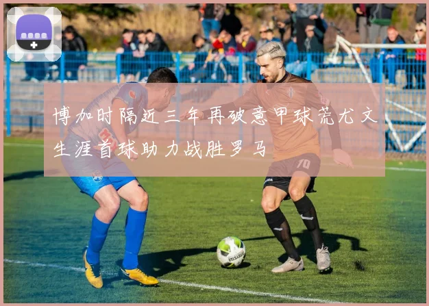博加时隔近三年再破意甲球荒尤文生涯首球助力战胜罗马