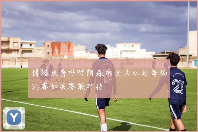 博格坎普呼吁阿森纳全力以赴每场比赛如决赛般对待