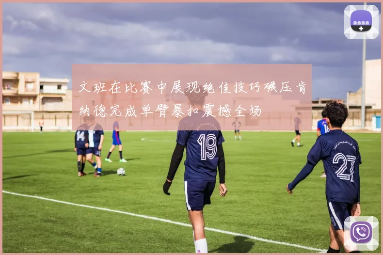 文班在比赛中展现绝佳技巧碾压肯纳德完成单臂暴扣震撼全场