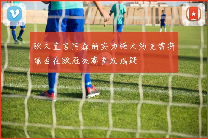 欧文直言阿森纳实力强大约克雷斯能否在欧冠决赛首发成疑