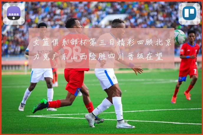 女篮俱乐部杯第三日精彩回顾北京力克广东山西险胜四川晋级在望
