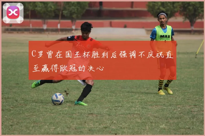 C罗曾在国王杯胜利后强调不庆祝直至赢得欧冠的决心