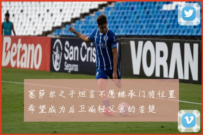 塞萨尔之子坦言不愿继承门将位置希望成为后卫减轻父亲的苦楚