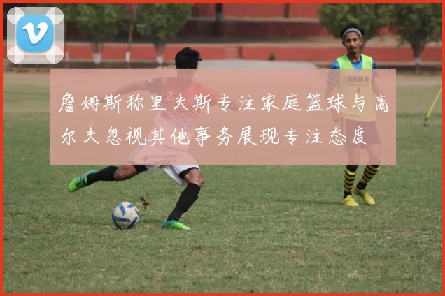 詹姆斯称里夫斯专注家庭篮球与高尔夫忽视其他事务展现专注态度