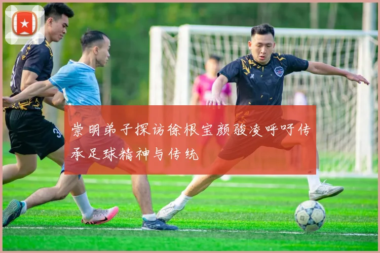 崇明弟子探访徐根宝颜骏凌呼吁传承足球精神与传统