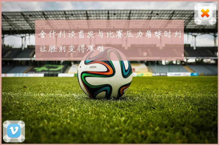 舍什科谈首发与比赛压力角球时刻让胜利变得艰难