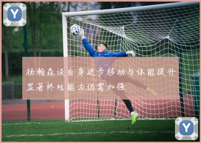杨瀚森谈自身进步移动与体能提升显著终结能力仍需加强